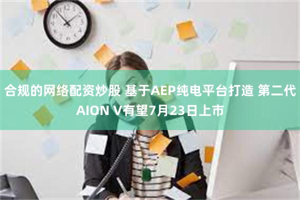 合规的网络配资炒股 基于AEP纯电平台打造 第二代AION 