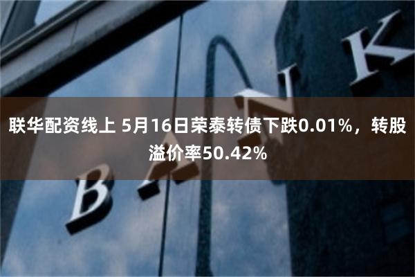 联华配资线上 5月16日荣泰转债下跌0.01%，转股溢价率50.42%